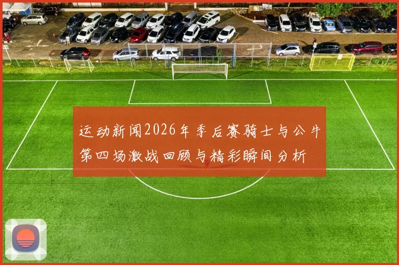 运动新闻2026年季后赛骑士与公牛第四场激战回顾与精彩瞬间分析