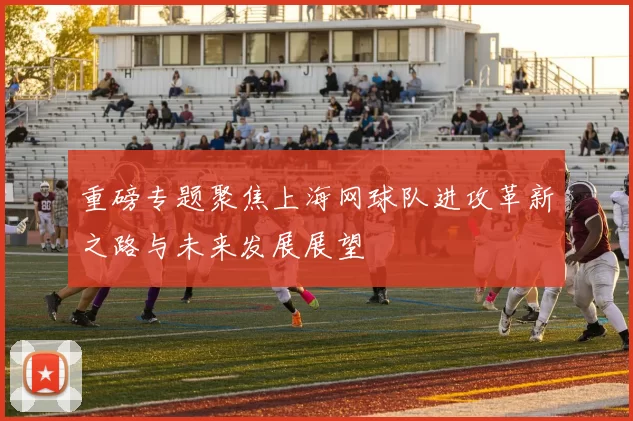 重磅专题聚焦上海网球队进攻革新之路与未来发展展望