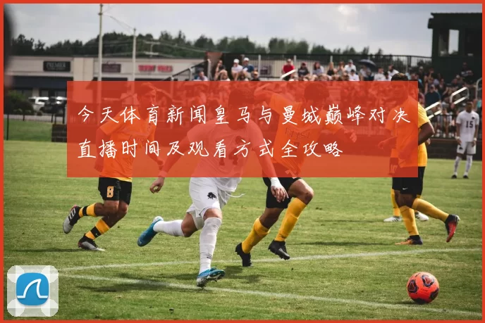 今天体育新闻皇马与曼城巅峰对决直播时间及观看方式全攻略