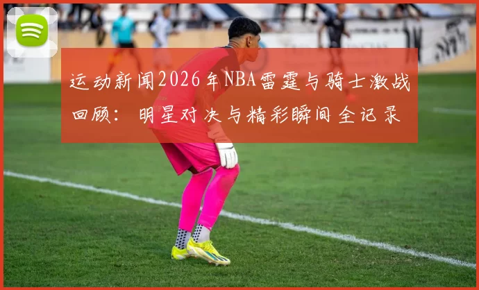 运动新闻2026年NBA雷霆与骑士激战回顾：明星对决与精彩瞬间全记录