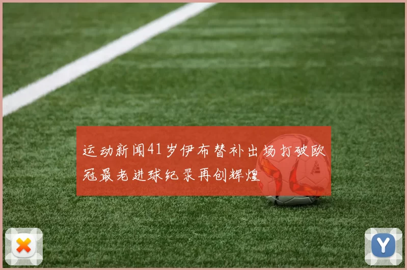 运动新闻41岁伊布替补出场打破欧冠最老进球纪录再创辉煌