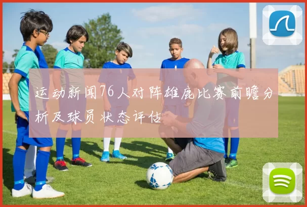 运动新闻76人对阵雄鹿比赛前瞻分析及球员状态评估
